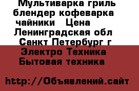 Мультиварка гриль блендер кофеварка   чайники › Цена ­ 550 - Ленинградская обл., Санкт-Петербург г. Электро-Техника » Бытовая техника   